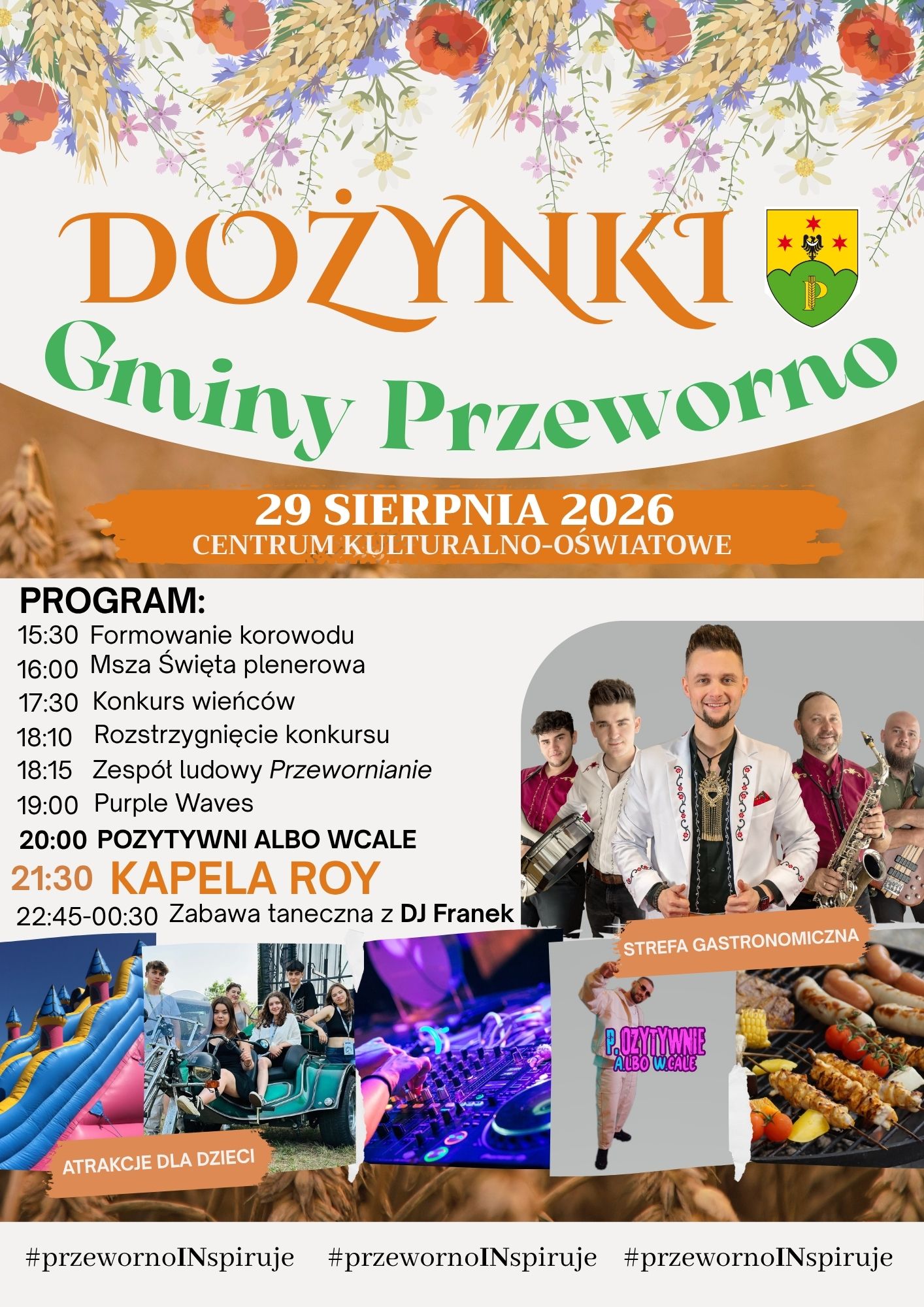 15:30 - formowanie korowodu, 16:00 - Msza Św.  17:30 - Konkurs wieńc&oacute;w dożynkowych 18:10 - rozstrzygnięcie konkursu 18:15 - 18:45 - występ Zespołu "Przewornianie" 19:00 &ndash; Purple Waves 20:00 - "Pozytywni Albo Wcale" 21:30 - Kapela ROY 22:45 &ndash; 00:30 - zabawa taneczna przy DJ Franek