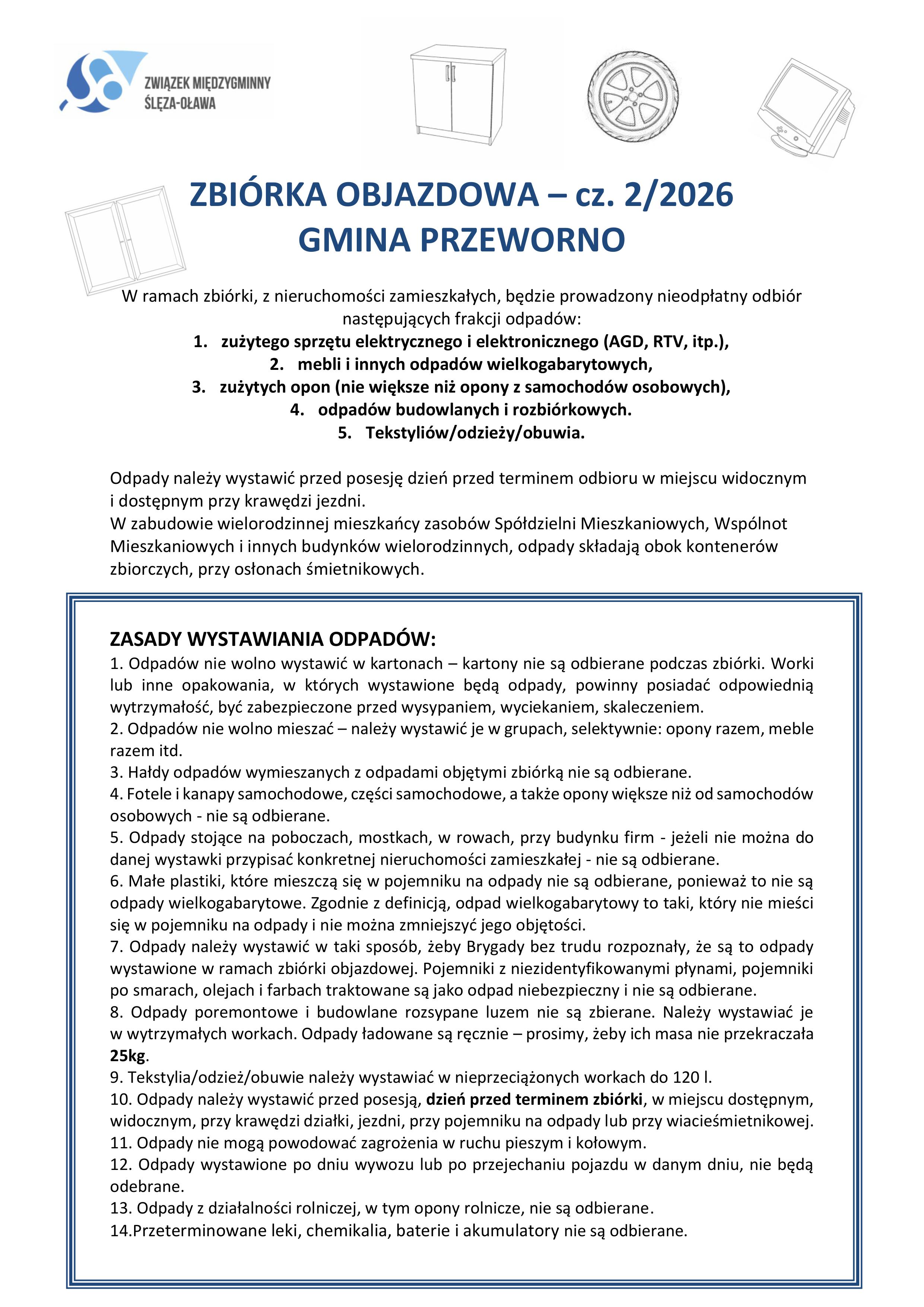 ZASADY WYSTAWIANIA ODPAD&Oacute;W: 1. Odpad&oacute;w nie wolno wystawić w&nbsp;kartonach &ndash; kartony nie są odbierane podczas zbi&oacute;rki. Worki lub&nbsp;inne opakowania, w&nbsp;kt&oacute;rych wystawione będą odpady, powinny posiadać odpowiednią wytrzymałość, być zabezpieczone przed wysypaniem, wyciekaniem, skaleczeniem. 2. Odpad&oacute;w nie wolno mieszać &ndash; należy wystawić je w&nbsp;grupach, selektywnie: opony razem, meble razem itd. 3. Hałdy odpad&oacute;w wymieszanych z&nbsp;odpadami objętymi zbi&oacute;rką nie są odbierane. 4. Fotele i&nbsp;kanapy samochodowe, części samochodowe, a&nbsp;także opony większe niż od samochod&oacute;w osobowych - nie są odbierane. 5. Odpady stojące na&nbsp;poboczach, mostkach, w&nbsp;rowach, przy budynku firm - jeżeli nie można do danej wystawki przypisać konkretnej nieruchomości zamieszkałej - nie są odbierane. 6. Małe plastiki, kt&oacute;re mieszczą się w&nbsp;pojemniku na&nbsp;odpady nie są odbierane, ponieważ&nbsp;to nie są odpady wielkogabarytowe. Zgodnie z&nbsp;definicją, odpad wielkogabarytowy to taki, kt&oacute;ry nie mieści się w&nbsp;pojemniku na&nbsp;odpady i&nbsp;nie można zmniejszyć jego objętości. 7. Odpady należy wystawić w&nbsp;taki spos&oacute;b, żeby Brygady bez trudu rozpoznały, że&nbsp;są to odpady wystawione w&nbsp;ramach zbi&oacute;rki objazdowej. Pojemniki z&nbsp;niezidentyfikowanymi płynami, pojemniki po smarach, olejach i&nbsp;farbach traktowane są jako odpad niebezpieczny i&nbsp;nie są odbierane. 8. Odpady poremontowe i&nbsp;budowlane rozsypane luzem nie są zbierane. Należy wystawiać je w&nbsp;wytrzymałych workach. Odpady ładowane są ręcznie &ndash; prosimy, żeby ich masa nie przekraczała 25kg. 9. Tekstylia/odzież/obuwie należy wystawiać w&nbsp;nieprzeciążonych workach do 120 l. 10. Odpady należy wystawić przed posesją, dzień przed terminem zbi&oacute;rki, w&nbsp;miejscu dostępnym, widocznym, przy krawędzi działki, jezdni, przy pojemniku na&nbsp;odpady lub&nbsp;przy wiacieśmietnikowej. 11. Odpady nie mogą powodować zagrożenia w&nbsp;ruchu pieszym i&nbsp;kołowym. 12. Odpady wystawione po dniu wywozu lub&nbsp;po przejechaniu pojazdu w&nbsp;danym dniu, nie będą odebrane. 13. Odpady z&nbsp;działalności rolniczej, w&nbsp;tym opony rolnicze, nie są odbierane. 14.Przeterminowane leki, chemikalia, baterie i&nbsp;akumulatory nie są odbierane.