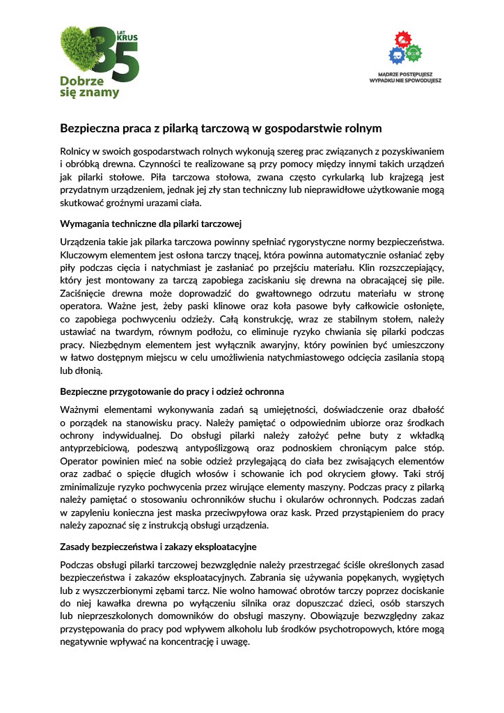 Bezpieczna praca z&nbsp;pilarką tarczową w&nbsp;gospodarstwie rolnym Rolnicy w&nbsp;swoich gospodarstwach rolnych wykonują szereg prac związanych z&nbsp;pozyskiwaniem  i&nbsp; obr&oacute;bką  drewna.  Czynności  te  realizowane  są  przy  pomocy  między  innymi  takich  urządzeń  jak pilarki stołowe. Piła tarczowa stołowa, zwana często cyrkularką lub&nbsp;krajzegą jest  przydatnym urządzeniem, jednak&nbsp;jej zły stan techniczny lub&nbsp;nieprawidłowe użytkowanie mogą  skutkować groźnymi urazami ciała.  Wymagania techniczne dla pilarki tarczowej Urządzenia takie jak pilarka tarczowa powinny spełniać rygorystyczne normy bezpieczeństwa.  Kluczowym elementem jest osłona tarczy tnącej, kt&oacute;ra powinna automatycznie osłaniać zęby  piły  podczas  cięcia  i&nbsp; natychmiast  je  zasłaniać  po  przejściu  materiału.  Klin  rozszczepiający,  kt&oacute;ry  jest  montowany  za  tarczą  zapobiega  zaciskaniu  się  drewna  na&nbsp; obracającej  się  pile.  Zaciśnięcie drewna może doprowadzić do gwałtownego odrzutu materiału w&nbsp;stronę  operatora.  Ważne  jest,  żeby  paski  klinowe  oraz&nbsp; koła  pasowe  były  całkowicie  osłonięte,  co  zapobiega  pochwyceniu  odzieży.  Całą  konstrukcję,  wraz  ze  stabilnym  stołem,  należy  ustawiać  na&nbsp; twardym,  r&oacute;wnym  podłożu,  co  eliminuje  ryzyko  chwiania  się  pilarki  podczas  pracy.  Niezbędnym  elementem  jest  wyłącznik  awaryjny,  kt&oacute;ry  powinien  być  umieszczony  w&nbsp; łatwo  dostępnym  miejscu  w&nbsp; celu  umożliwienia  natychmiastowego  odcięcia  zasilania  stopą  lub&nbsp;dłonią.  Bezpieczne przygotowanie do pracy i&nbsp;odzież ochronna Ważnymi elementami wykonywania zadań są umiejętności, doświadczenie oraz&nbsp;dbałość  o&nbsp; porządek  na&nbsp; stanowisku  pracy.  Należy  pamiętać  o&nbsp; odpowiednim  ubiorze  oraz&nbsp; środkach  ochrony indywidualnej. Do obsługi pilarki należy założyć pełne buty z&nbsp;wkładką  antyprzebiciową, podeszwą antypoślizgową oraz&nbsp;podnoskiem chroniącym palce st&oacute;p.  Operator  powinien  mieć  na&nbsp; sobie  odzież  przylegającą  do  ciała  bez  zwisających  element&oacute;w  oraz&nbsp; zadbać  o&nbsp; spięcie  długich  włos&oacute;w  i&nbsp; schowanie  ich  pod  okryciem  głowy.  Taki  str&oacute;j  zminimalizuje ryzyko pochwycenia przez wirujące elementy maszyny. Podczas pracy z&nbsp;pilarką  należy  pamiętać  o&nbsp; stosowaniu  ochronnik&oacute;w  słuchu  i&nbsp; okular&oacute;w  ochronnych.  Podczas  zadań  w&nbsp; zapyleniu  konieczna  jest  maska  przeciwpyłowa  oraz&nbsp; kask.  Przed  przystąpieniem  do  pracy  należy zapoznać się z&nbsp;instrukcją obsługi urządzenia.  Zasady bezpieczeństwa i&nbsp;zakazy eksploatacyjne Podczas  obsługi  pilarki  tarczowej  bezwzględnie  należy  przestrzegać  ściśle  określonych  zasad  bezpieczeństwa  i&nbsp; zakaz&oacute;w  eksploatacyjnych.  Zabrania  się  używania  popękanych,  wygiętych  lub&nbsp;z wyszczerbionymi zębami tarcz. Nie wolno hamować obrot&oacute;w tarczy poprzez dociskanie  do niej kawałka drewna po wyłączeniu silnika oraz&nbsp;dopuszczać dzieci, os&oacute;b starszych  lub&nbsp; nieprzeszkolonych  domownik&oacute;w  do  obsługi  maszyny.  Obowiązuje  bezwzględny  zakaz  przystępowania do pracy pod wpływem alkoholu lub&nbsp;środk&oacute;w psychotropowych, kt&oacute;re mogą  negatywnie wpływać na&nbsp;koncentrację i&nbsp;uwagę. Rutyna i&nbsp;pośpiech to najwięksi wrogowie bezpieczeństwa w&nbsp;gospodarstwie rolnym.  Poświęcenie kilku minut na&nbsp;sprawdzenie stanu technicznego pilarki tarczowej oraz&nbsp; konsekwentne  stosowanie  popychaczy  i&nbsp; osłon  chroni  przed  nieszczęściem,  kt&oacute;re  mogłoby  bezpowrotnie odmienić całe życie.  Serdecznie zapraszamy do aktywnego udziału w&nbsp;inicjatywach organizowanych przez  Plac&oacute;wkę Terenową KRUS w&nbsp;Strzelinie. Harmonogram działań prewencyjnych można znaleźć  pod adresem: wydarzenia-prewencyjne.krus.gov.pl . Apolonia Macuga Specjalista Plac&oacute;wka Terenowa KRUS w&nbsp;Strzelinie