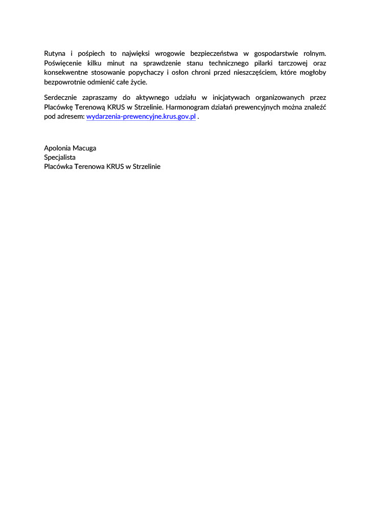  Bezpieczna praca z&nbsp;pilarką tarczową w&nbsp;gospodarstwie rolnym Rolnicy w&nbsp;swoich gospodarstwach rolnych wykonują szereg prac związanych z&nbsp;pozyskiwaniem  i&nbsp; obr&oacute;bką  drewna.  Czynności  te  realizowane  są  przy  pomocy  między  innymi  takich  urządzeń  jak pilarki stołowe. Piła tarczowa stołowa, zwana często cyrkularką lub&nbsp;krajzegą jest  przydatnym urządzeniem, jednak&nbsp;jej zły stan techniczny lub&nbsp;nieprawidłowe użytkowanie mogą  skutkować groźnymi urazami ciała.  Wymagania techniczne dla pilarki tarczowej Urządzenia takie jak pilarka tarczowa powinny spełniać rygorystyczne normy bezpieczeństwa.  Kluczowym elementem jest osłona tarczy tnącej, kt&oacute;ra powinna automatycznie osłaniać zęby  piły  podczas  cięcia  i&nbsp; natychmiast  je  zasłaniać  po  przejściu  materiału.  Klin  rozszczepiający,  kt&oacute;ry  jest  montowany  za  tarczą  zapobiega  zaciskaniu  się  drewna  na&nbsp; obracającej  się  pile.  Zaciśnięcie drewna może doprowadzić do gwałtownego odrzutu materiału w&nbsp;stronę  operatora.  Ważne  jest,  żeby  paski  klinowe  oraz&nbsp; koła  pasowe  były  całkowicie  osłonięte,  co  zapobiega  pochwyceniu  odzieży.  Całą  konstrukcję,  wraz  ze  stabilnym  stołem,  należy  ustawiać  na&nbsp; twardym,  r&oacute;wnym  podłożu,  co  eliminuje  ryzyko  chwiania  się  pilarki  podczas  pracy.  Niezbędnym  elementem  jest  wyłącznik  awaryjny,  kt&oacute;ry  powinien  być  umieszczony  w&nbsp; łatwo  dostępnym  miejscu  w&nbsp; celu  umożliwienia  natychmiastowego  odcięcia  zasilania  stopą  lub&nbsp;dłonią.  Bezpieczne przygotowanie do pracy i&nbsp;odzież ochronna Ważnymi elementami wykonywania zadań są umiejętności, doświadczenie oraz&nbsp;dbałość  o&nbsp; porządek  na&nbsp; stanowisku  pracy.  Należy  pamiętać  o&nbsp; odpowiednim  ubiorze  oraz&nbsp; środkach  ochrony indywidualnej. Do obsługi pilarki należy założyć pełne buty z&nbsp;wkładką  antyprzebiciową, podeszwą antypoślizgową oraz&nbsp;podnoskiem chroniącym palce st&oacute;p.  Operator  powinien  mieć  na&nbsp; sobie  odzież  przylegającą  do  ciała  bez  zwisających  element&oacute;w  oraz&nbsp; zadbać  o&nbsp; spięcie  długich  włos&oacute;w  i&nbsp; schowanie  ich  pod  okryciem  głowy.  Taki  str&oacute;j  zminimalizuje ryzyko pochwycenia przez wirujące elementy maszyny. Podczas pracy z&nbsp;pilarką  należy  pamiętać  o&nbsp; stosowaniu  ochronnik&oacute;w  słuchu  i&nbsp; okular&oacute;w  ochronnych.  Podczas  zadań  w&nbsp; zapyleniu  konieczna  jest  maska  przeciwpyłowa  oraz&nbsp; kask.  Przed  przystąpieniem  do  pracy  należy zapoznać się z&nbsp;instrukcją obsługi urządzenia.  Zasady bezpieczeństwa i&nbsp;zakazy eksploatacyjne Podczas  obsługi  pilarki  tarczowej  bezwzględnie  należy  przestrzegać  ściśle  określonych  zasad  bezpieczeństwa  i&nbsp; zakaz&oacute;w  eksploatacyjnych.  Zabrania  się  używania  popękanych,  wygiętych  lub&nbsp;z wyszczerbionymi zębami tarcz. Nie wolno hamować obrot&oacute;w tarczy poprzez dociskanie  do niej kawałka drewna po wyłączeniu silnika oraz&nbsp;dopuszczać dzieci, os&oacute;b starszych  lub&nbsp; nieprzeszkolonych  domownik&oacute;w  do  obsługi  maszyny.  Obowiązuje  bezwzględny  zakaz  przystępowania do pracy pod wpływem alkoholu lub&nbsp;środk&oacute;w psychotropowych, kt&oacute;re mogą  negatywnie wpływać na&nbsp;koncentrację i&nbsp;uwagę. Rutyna i&nbsp;pośpiech to najwięksi wrogowie bezpieczeństwa w&nbsp;gospodarstwie rolnym.  Poświęcenie kilku minut na&nbsp;sprawdzenie stanu technicznego pilarki tarczowej oraz&nbsp; konsekwentne  stosowanie  popychaczy  i&nbsp; osłon  chroni  przed  nieszczęściem,  kt&oacute;re  mogłoby  bezpowrotnie odmienić całe życie.  Serdecznie zapraszamy do aktywnego udziału w&nbsp;inicjatywach organizowanych przez  Plac&oacute;wkę Terenową KRUS w&nbsp;Strzelinie. Harmonogram działań prewencyjnych można znaleźć  pod adresem: wydarzenia-prewencyjne.krus.gov.pl . Apolonia Macuga Specjalista Plac&oacute;wka Terenowa KRUS w&nbsp;Strzelinie