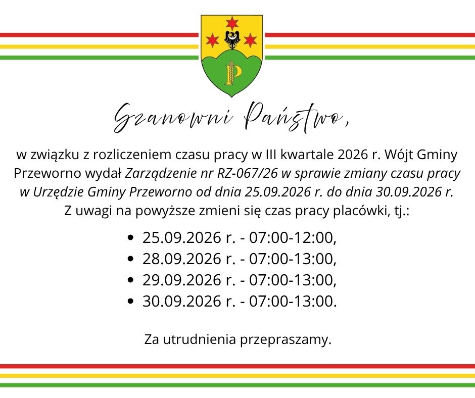 w związku z&nbsp;rozliczeniem czasu pracy w&nbsp;III kwartale 2026 r. W&oacute;jt Gminy Przeworno wydał Zarządzenie nr RZ-067/26 w&nbsp;sprawie zmiany czasu pracy w&nbsp;Urzędzie Gminy Przeworno od dnia 25.09.2026 r. do dnia 30.09.2026 r. Z uwagi na&nbsp;powyższe zmienią się godziny przyjęć interesant&oacute;w, tj.: 25.09.2026 r. - 07:00-12:00, 28.09.2026 r. - 07:00-13:00, 29.09.2026 r. - 07:00-13:00, 30.09.2026 r. - 07:00-13:00. Za utrudnienia przepraszamy.