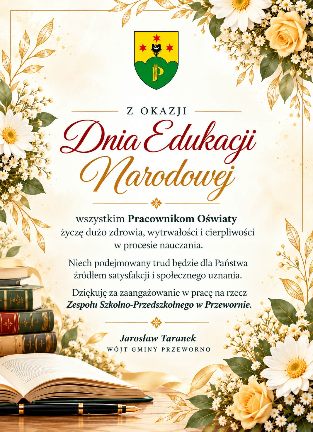 Grafika z&nbsp;okazji Dnia Edukacji Narodowej od W&oacute;jta Gminy Przeworno. W centrum znajduje się herb Gminy Przeworno oraz&nbsp;elegancki napis &bdquo;Dnia Edukacji Narodowej&rdquo;. Grafika zawiera życzenia zdrowia, wytrwałości i&nbsp;cierpliwości dla Pracownik&oacute;w Oświaty, podziękowanie za zaangażowanie w&nbsp;pracę na&nbsp;rzecz Zespołu Szkolno-Przedszkolnego w&nbsp;Przewornie oraz&nbsp;podpis Jarosława Taranka, W&oacute;jta Gminy Przeworno. Kompozycję zdobią jasne kwiaty, książki, otwarta księga i&nbsp;pi&oacute;ro w&nbsp;eleganckiej, kremowo-złotej kolorystyce.