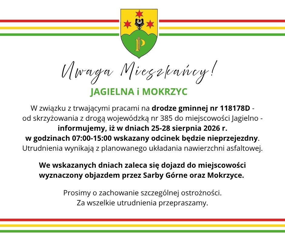 W związku z&nbsp;trwającymi pracami na&nbsp;drodze gminnej nr 118178D -                                    od skrzyżowania z&nbsp;drogą wojew&oacute;dzką nr 385 do miejscowości Jagielno - informujemy, iż w&nbsp;dniach 25-28 sierpnia 2026 r.                                                                       w&nbsp;godzinach 07:00-15:00 wskazany odcinek będzie nieprzejezdny.                                                                  Utrudnienia wynikają z&nbsp;planowanego układania nawierzchni asfaltowej. We wskazanych dniach zaleca się dojazd do miejscowości                                     wyznaczony objazdem przez Sarby G&oacute;rne oraz&nbsp;Mokrzyce. 