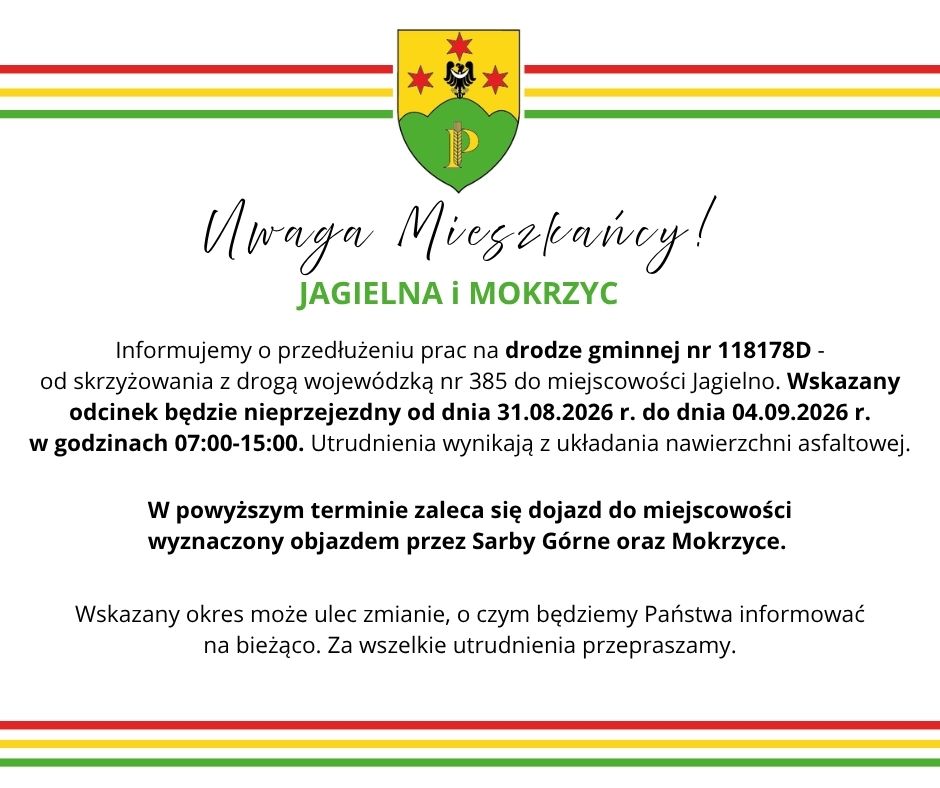 Informujemy o&nbsp;przedłużeniu prac na&nbsp;drodze gminnej nr 118178D -                                    od skrzyżowania z&nbsp;drogą wojew&oacute;dzką nr 385 do miejscowości Jagielno. Wskazany odcinek będzie nieprzejezdny od dnia 31.08.2026 r. do dnia 04.09.2026 r.                                                w&nbsp;godzinach 07:00-15:00. Utrudnienia wynikają z&nbsp;układania nawierzchni asfaltowej. W powyższym terminie zaleca się dojazd do miejscowości                                               wyznaczony objazdem przez Sarby G&oacute;rne oraz&nbsp;Mokrzyce. Wskazany okres może ulec zmianie, o&nbsp;czym będziemy Państwa informować                         na&nbsp;bieżąco. Za wszelkie utrudnienia przepraszamy.