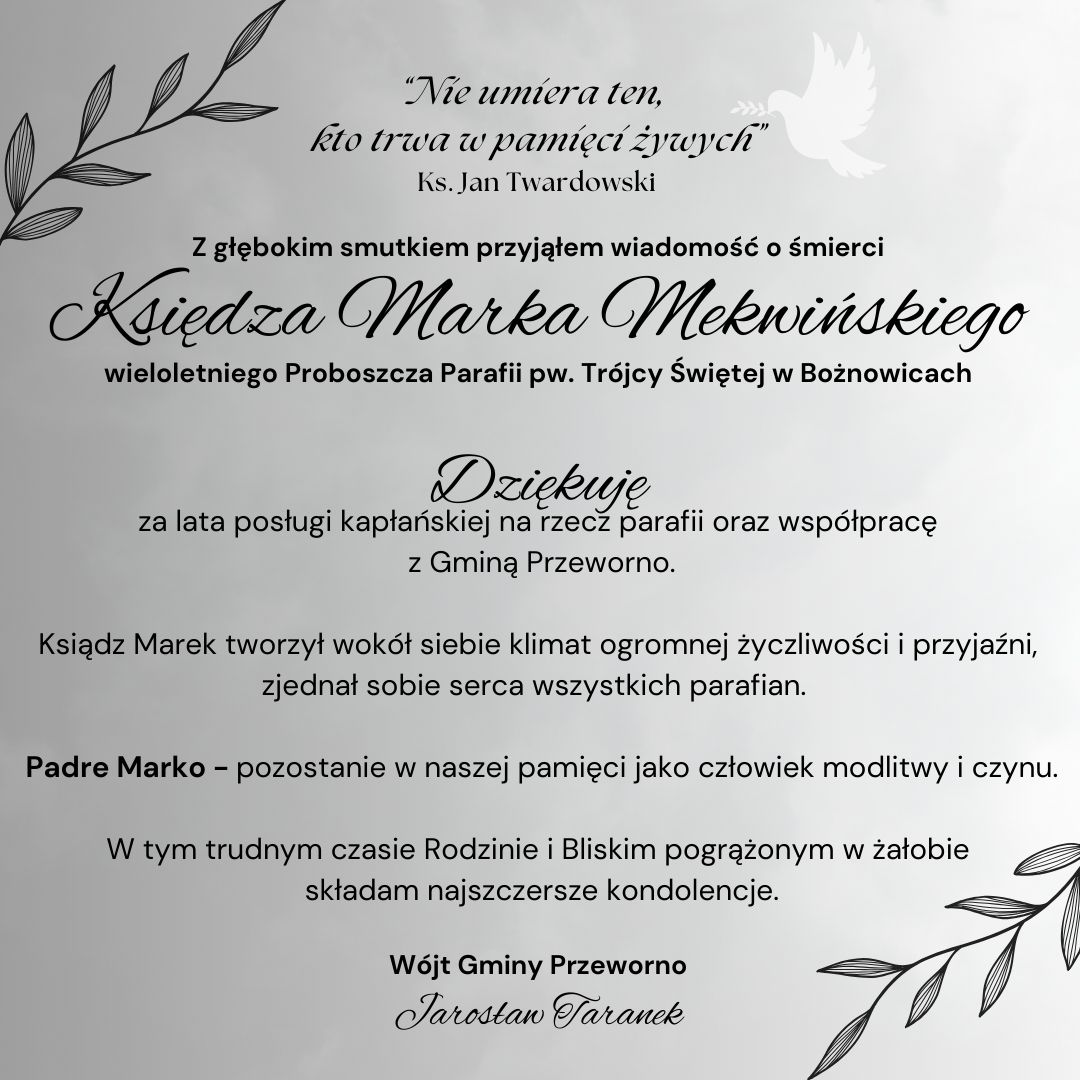 Kondolencje: “Nie umiera ten,  kto trwa w pamięci żywych” Ks. Jan Twardowski, Z głębokim smutkiem przyjąłem wiadomość o śmierci Księdza Marka Mekwińskiego wieloletniego Proboszcza Parafii pw. Trójcy Świętej w Bożnowicach. Dziękuję za lata posługi kapłańskiej na rzecz parafii oraz współpracę  z Gminą Przeworno.  Ksiądz Marek tworzył wokół siebie klimat ogromnej życzliwości i przyjaźni,  zjednał sobie serca wszystkich parafian.    Padre Marko - pozostanie w naszej pamięci jako człowiek modlitwy i czynu.  W tym trudnym czasie Rodzinie i Bliskim pogrążonym w żałobie  składam najszczersze kondolencje. Wójt Gminy Przeworno Jarosław Taranek