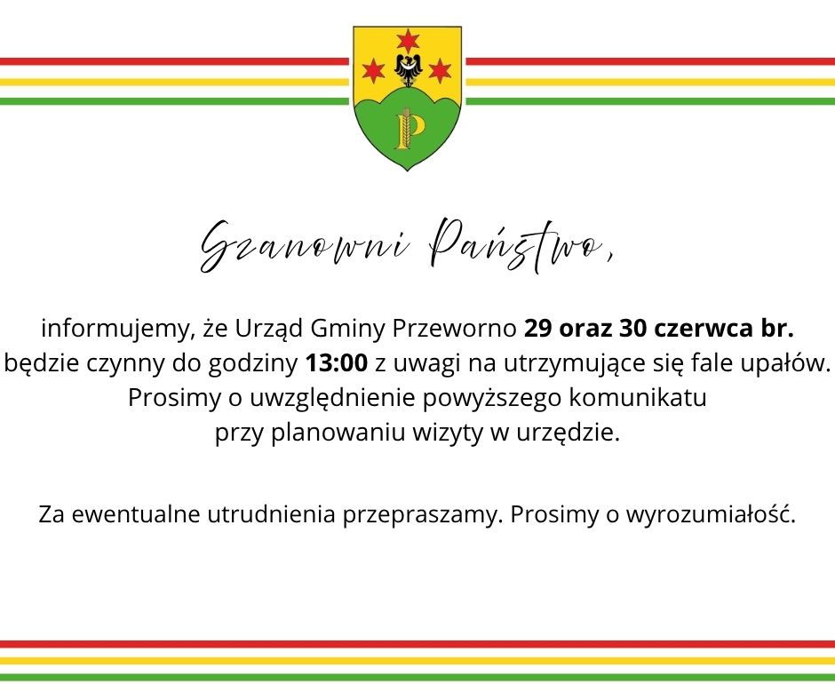 Szanowni Państwo, informujemy, że&nbsp;Urząd Gminy Przeworno 29 oraz&nbsp;30 czerwca br. będzie czynny do godziny 13:00 z&nbsp;uwagi na&nbsp;utrzymujące się fale upał&oacute;w. Prosimy o&nbsp;uwzględnienie powyższego komunikatu przy planowaniu wizyty w&nbsp;urzędzie. Za ewentualne utrudnienia przepraszamy.