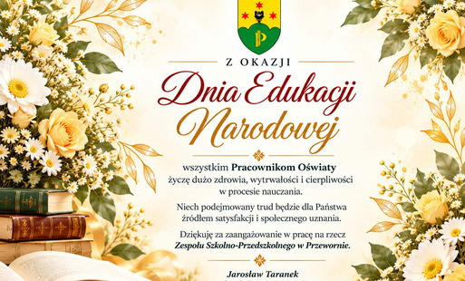 Grafika z okazji Dnia Edukacji Narodowej od Wójta Gminy Przeworno. W centrum znajduje się herb Gminy Przeworno oraz elegancki napis „Dnia Edukacji Narodowej”. Grafika zawiera życzenia zdrowia, wytrwałości i cierpliwości dla Pracowników Oświaty, podziękowanie za zaangażowanie w pracę na rzecz Zespołu Szkolno-Przedszkolnego w Przewornie oraz podpis Jarosława Taranka, Wójta Gminy Przeworno. Kompozycję zdobią jasne kwiaty, książki, otwarta księga i pióro w eleganckiej, kremowo-złotej kolorystyce.